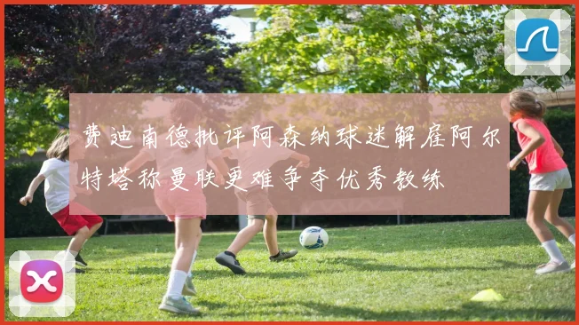 费迪南德批评阿森纳球迷解雇阿尔特塔称曼联更难争夺优秀教练